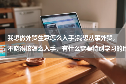 我想做外贸生意怎么入手(我想从事外贸，不晓得该怎么入手，有什么需要特别学习的地方有没有？)