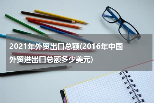2021年外贸出口总额(2016年中国外贸进出口总额多少美元)
