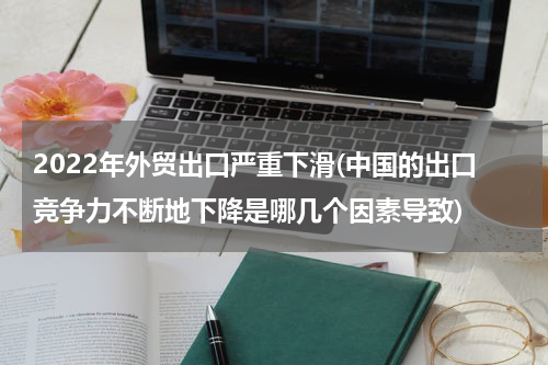 2022年外贸出口严重下滑(中国的出口竞争力不断地下降是哪几个因素导致)