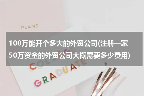 100万能开个多大的外贸公司(注册一家50万资金的外贸公司大概需要多少费用)