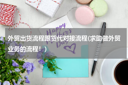 外贸出货流程跟货代对接流程(求助做外贸业务的流程！)