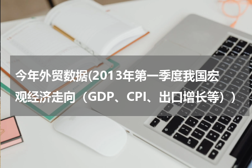 今年外贸数据(2013年第一季度我国宏观经济走向（GDP、CPI、出口增长等）)