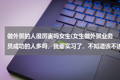 做外贸的人很厉害吗女生(女生做外贸业务员成功的人多吗，我要实习了，不知道该不该做这行，我没自信。)