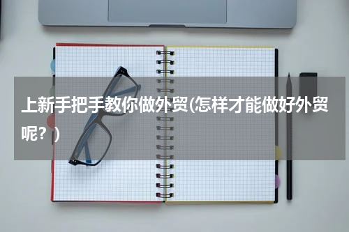 上新手把手教你做外贸(怎样才能做好外贸呢？)