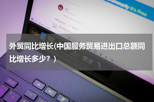外贸同比增长(中国服务贸易进出口总额同比增长多少？)
