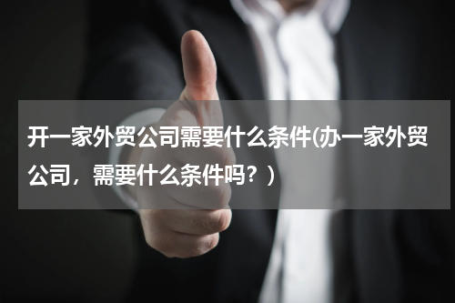 开一家外贸公司需要什么条件(办一家外贸公司，需要什么条件吗？)