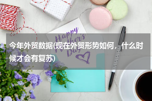 今年外贸数据(现在外贸形势如何，什么时候才会有复苏)