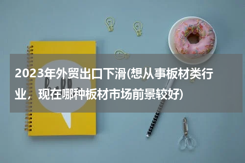 2023年外贸出口下滑(想从事板材类行业，现在哪种板材市场前景较好)