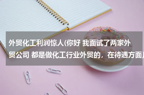 外贸化工利润惊人(你好 我面试了两家外贸公司 都是做化工行业外贸的，在待遇方面几乎一样)