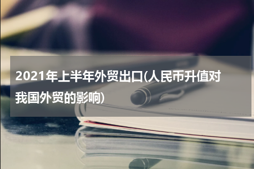 2021年上半年外贸出口(人民币升值对我国外贸的影响)