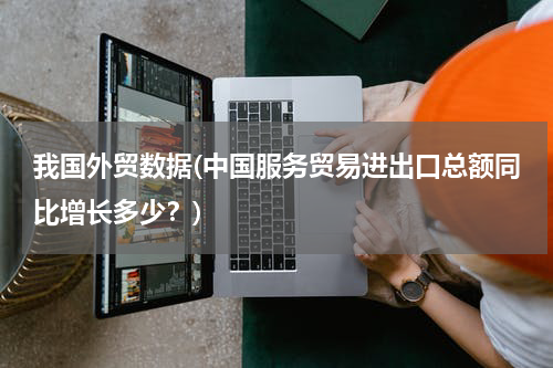 我国外贸数据(中国服务贸易进出口总额同比增长多少？)