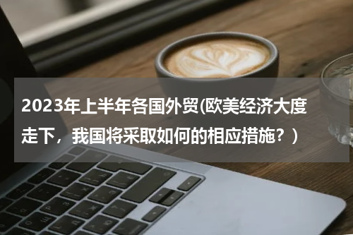 2023年上半年各国外贸(欧美经济大度走下，我国将采取如何的相应措施？)