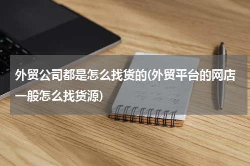 外贸公司都是怎么找货的(外贸平台的网店一般怎么找货源)
