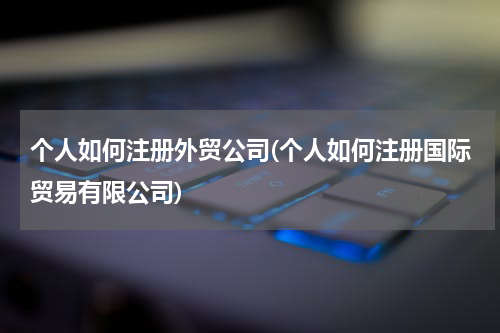 个人如何注册外贸公司(个人如何注册国际贸易有限公司)