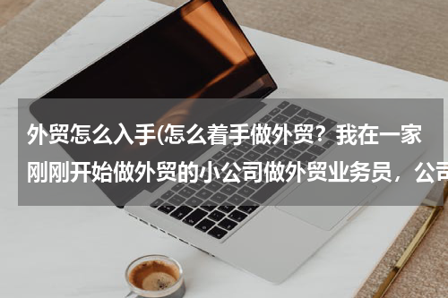 外贸怎么入手(怎么着手做外贸？我在一家刚刚开始做外贸的小公司做外贸业务员，公司现在只有我一个是负责外贸的。)