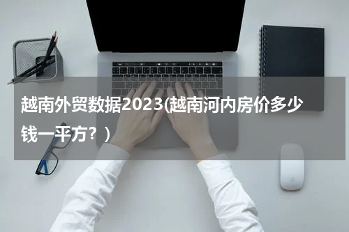 越南外贸数据2023(越南河内房价多少钱一平方？)