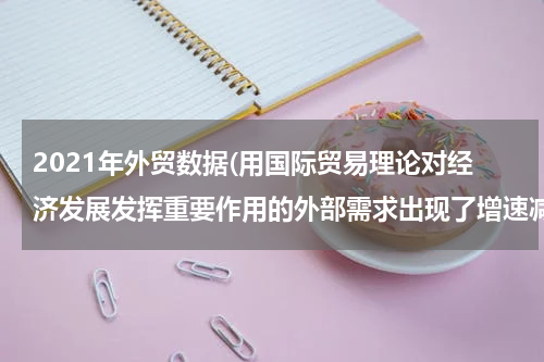 2021年外贸数据(用国际贸易理论对经济发展发挥重要作用的外部需求出现了增速减缓、支撑力减弱、贡献率降低的现象出现的现象进行分。)