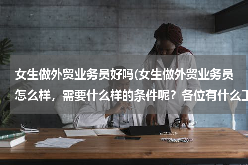 女生做外贸业务员好吗(女生做外贸业务员怎么样，需要什么样的条件呢？各位有什么工作经验传授一下哈 谢谢了，求职经验和面试经验)