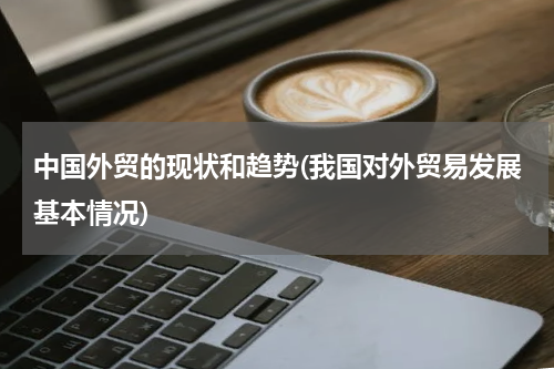 中国外贸的现状和趋势(我国对外贸易发展基本情况)