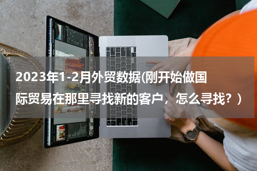 2023年1-2月外贸数据(刚开始做国际贸易在那里寻找新的客户，怎么寻找？)