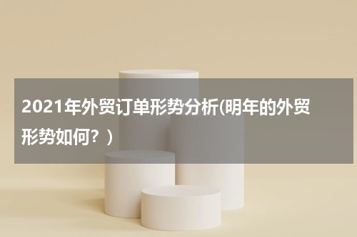 2021年外贸订单形势分析(明年的外贸形势如何？)