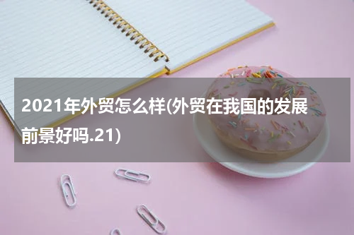2021年外贸怎么样(外贸在我国的发展前景好吗.21)