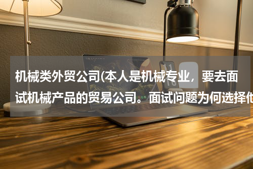 机械类外贸公司(本人是机械专业，要去面试机械产品的贸易公司。面试问题为何选择他们公司，以及自己的优势，如何回答？)