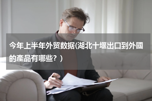 今年上半年外贸数据(湖北十堰出口到外國的產品有哪些？)