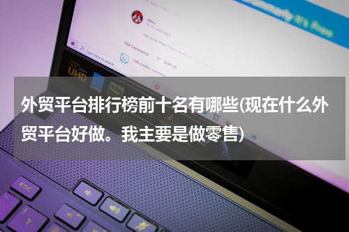 外贸平台排行榜前十名有哪些(现在什么外贸平台好做。我主要是做零售)