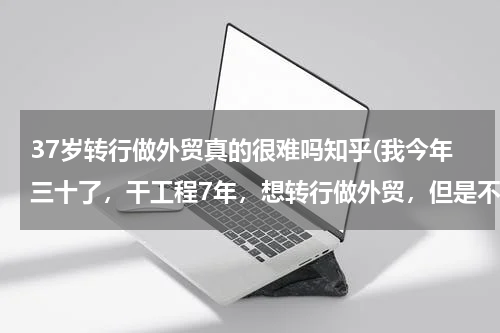 37岁转行做外贸真的很难吗知乎(我今年三十了，干工程7年，想转行做外贸，但是不知道有没有前途？谁能给点建议呢)