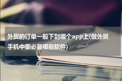 外贸的订单一般下到哪个app上(做外贸手机中要必备哪些软件)