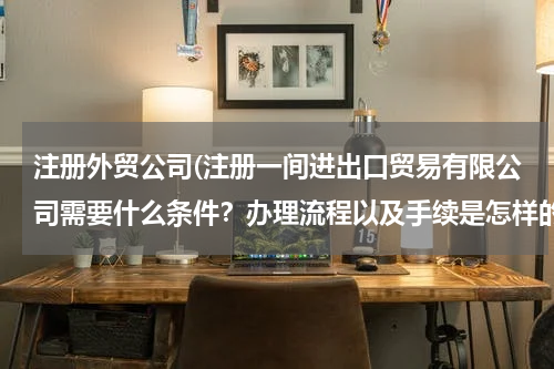 注册外贸公司(注册一间进出口贸易有限公司需要什么条件？办理流程以及手续是怎样的？)
