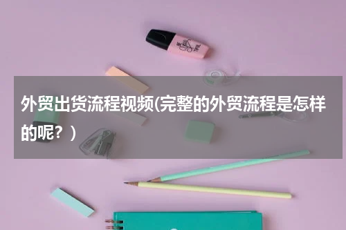 外贸出货流程视频(完整的外贸流程是怎样的呢？)