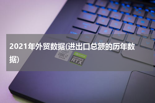 2021年外贸数据(进出口总额的历年数据)
