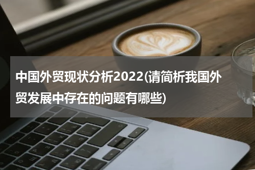 中国外贸现状分析2022(请简析我国外贸发展中存在的问题有哪些)
