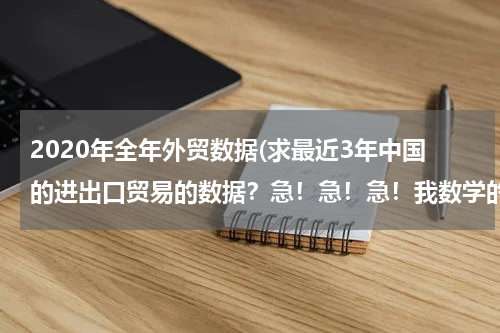 2020年全年外贸数据(求最近3年中国的进出口贸易的数据？急！急！急！我数学的同步练有.)