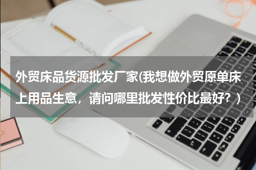外贸床品货源批发厂家(我想做外贸原单床上用品生意，请问哪里批发性价比最好？)