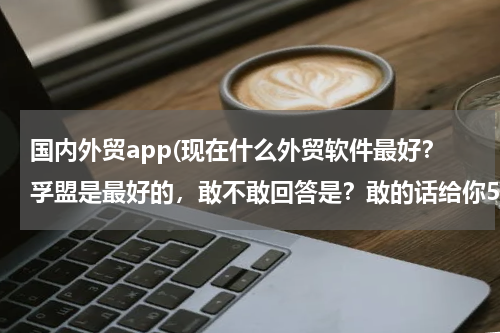 国内外贸app(现在什么外贸软件最好？孚盟是最好的，敢不敢回答是？敢的话给你50分！！！！！！！！)