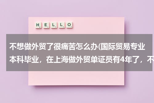 不想做外贸了很痛苦怎么办(国际贸易专业本科毕业，在上海做外贸单证员有4年了，不想做下去了。)