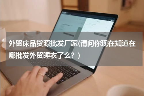 外贸床品货源批发厂家(请问你现在知道在哪批发外贸睡衣了么？)