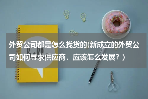 外贸公司都是怎么找货的(新成立的外贸公司如何寻求供应商，应该怎么发展？)