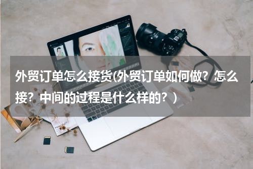 外贸订单怎么接货(外贸订单如何做？怎么接？中间的过程是什么样的？)