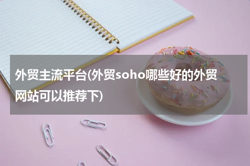 外贸主流平台(外贸soho哪些好的外贸网站可以推荐下)