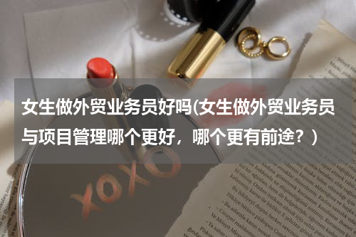女生做外贸业务员好吗(女生做外贸业务员与项目管理哪个更好，哪个更有前途？)