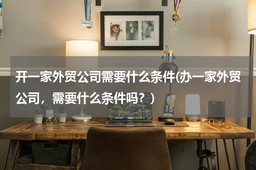 开一家外贸公司需要什么条件(办一家外贸公司，需要什么条件吗？)