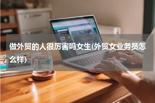 做外贸的人很厉害吗女生(外贸女业务员怎么样)