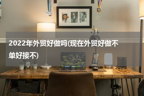 2022年外贸好做吗(现在外贸好做不 单好接不)