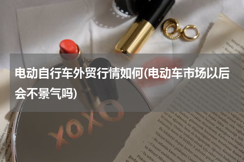 电动自行车外贸行情如何(电动车市场以后会不景气吗)