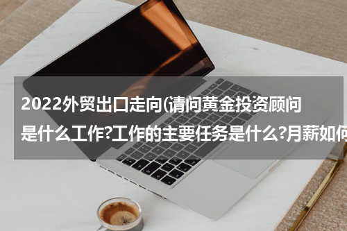 2022外贸出口走向(请问黄金投资顾问是什么工作?工作的主要任务是什么?月薪如何?)