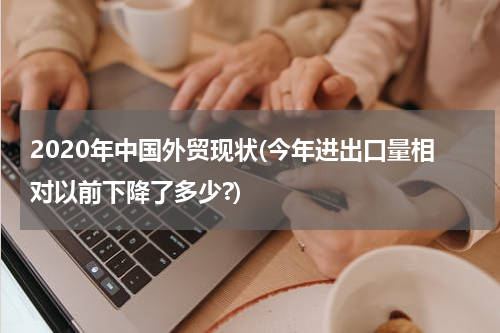 2020年中国外贸现状(今年进出口量相对以前下降了多少?)